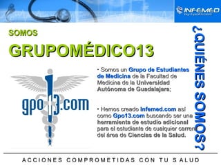 ¿QUIÉNES  SOMOS ? ______________________________________________________________________ A C C I O N E S  C O M P R O M E T I D A S  C O N  T U  S  A L U D Somos un   Grupo de Estudiantes de Medicina   de la Facultad de Medicina de la  Universidad Autónoma de Guadalajara ; Hemos creado   Infemed.com   así como   Gpo13.com   buscando ser una  herramienta de estudio adicional  para el estudiante de cualquier carrera del área de  Ciencias de la Salud.  GRUPOMÉDICO13 SOMOS GRUPOMÉDICO13 