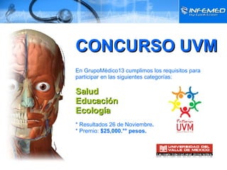 CONCURSO UVM En GrupoMédico13 cumplimos los requisitos para participar en las siguientes categorías: Salud Educación Ecología * Resultados 26 de Noviembre . * Premio:  $25,000.°° pesos. 