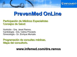   PrevenMed OnLine Participación de Médicos Especialistas Consejos de Salud: Nutrición - Dra. Janet Ramos. Cardiología - Dra. Celina Preciado Ginecología - Dr. Enrique Morcate Programación de consultas médicas. Mapa del consultorio.   www.infemed.com/dra.ramos 