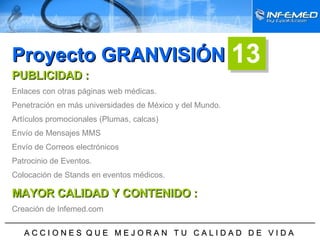 ______________________________________________________________________ A C C I O N E S  Q U E  M E J O R A N  T U  C A L I D A D  D E  V I D A  Proyecto GRANVISIÓN PUBLICIDAD : Enlaces con otras páginas web médicas. Penetración en más universidades de México y del Mundo. Artículos promocionales (Plumas, calcas) Envío de Mensajes MMS Envío de Correos electrónicos Patrocinio de Eventos. Colocación de Stands en eventos médicos. MAYOR CALIDAD Y CONTENIDO : Creación de Infemed.com 13 
