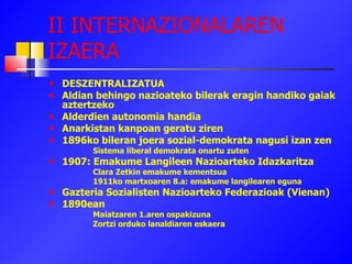 II INTERNAZIONALAREN IZAERA DESZENTRALIZATUA Aldian behingo nazioateko bilerak eragin handiko gaiak aztertzeko Alderdien autonomia handia Anarkistan kanpoan geratu ziren 1896ko bileran joera sozial-demokrata nagusi izan zen Sistema liberal demokrata onartu zuten 1907: Emakume Langileen Nazioarteko Idazkaritza Clara Zetkin emakume kementsua 1911ko martxoaren 8.a: emakume langilearen eguna Gazteria Sozialisten Nazioarteko Federazioak (Vienan)‏ 1890ean Maiatzaren 1.aren ospakizuna Zortzi orduko lanaldiaren eskaera 