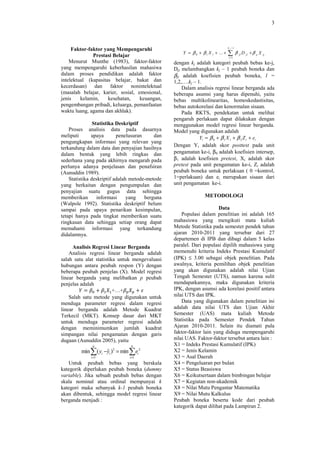 3



                                                                                 k j −1
     Faktor-faktor yang Mempengaruhi
                                                     Y = β 0 + β 1 X 1 + ... +   ∑        β jl D jl + β p X
              Prestasi Belajar                                                   i =1
                                                                                                              p

    Menurut Munthe (1983), faktor-faktor         dengan kj adalah kategori peubah bebas ke-j,
yang mempengaruhi keberhasilan mahasiwa          Djl melambangkan kj – 1 peubah boneka dan
dalam proses pendidikan adalah faktor            βjl adalah koefisien peubah boneka, l =
intelektual (kapasitas belajar, bakat dan        1,2,….kj – 1.
kecerdasan) dan faktor nonintelektual                Dalam analisis regresi linear berganda ada
(masalah belajar, karier, sosial, emosional,     beberapa asumsi yang harus dipenuhi, yaitu
jenis    kelamin,    kesehatan,    keuangan,     bebas multikolinearitas, homoskedastisitas,
pengembangan pribadi, keluarga, pemanfaatan      bebas autokorelasi dan kenormalan sisaan.
waktu luang, agama dan akhlak).                      Pada RKTS, pendekatan untuk melihat
                                                 pengaruh perlakuan dapat dilakukan dengan
                Statistika Deskriptif            menggunakan model regresi linear berganda.
    Proses analisis data pada dasarnya           Model yang digunakan adalah
meliputi       upaya       penelusuran     dan               Yi = β 0 + β 1 X i + β 2 Z i + ei
pengungkapan informasi yang relevan yang
                                                 Dengan Yi adalah skor posttest pada unit
terkandung dalam data dan penyajian hasilnya
dalam bentuk yang lebih ringkas dan              pengamatan ke-i, β0 adalah koefisien intersep,
sederhana yang pada akhirnya mengarah pada       β1 adalah koefisien pretest, Xi adalah skor
perlunya adanya penjelasan dan penafsiran        pretest pada unit pengamatan ke-i, Zi adalah
(Aunuddin 1989).                                 peubah boneka untuk perlakuan ( 0 =kontrol,
    Statistika deskriptif adalah metode-metode   1=perlakuan) dan ei merupakan sisaan dari
yang berkaitan dengan pengumpulan dan            unit pengamatan ke-i.
penyajian suatu gugus data sehingga
memberikan        informasi     yang   berguna                   METODOLOGI
(Walpole 1992). Statistika deskriptif belum
sampai pada upaya penarikan kesimpulan,                               Data
tetapi hanya pada tingkat memberikan suatu           Populasi dalam penelitian ini adalah 165
ringkasan data sehingga setiap orang dapat       mahasiswa yang mengikuti mata kuliah
memahami informasi yang terkandung               Metode Statistika pada semester pendek tahun
didalamnya.                                      ajaran 2010-2011 yang tersebar dari 27
                                                 departemen di IPB dan dibagi dalam 5 kelas
      Analisis Regresi Linear Berganda           paralel. Dari populasi dipilih mahasiswa yang
    Analisis regresi linear berganda adalah      memenuhi kriteria Indeks Prestasi Kumulatif
salah satu alat statistika untuk mengevaluasi    (IPK) ≤ 3.00 sebagai objek penelitian. Pada
hubungan antara peubah respon (Y) dengan         awalnya, kriteria pemilihan objek penelitian
beberapa peubah penjelas (X). Model regresi      yang akan digunakan adalah nilai Ujian
linear berganda yang melibatkan p peubah         Tengah Semester (UTS), namun karena sulit
penjelas adalah                                  mendapatkannya, maka digunakan kriteria
        ܻ ൌ ߚ଴ ൅ ߚଵ ܺଵ +…+ߚ௣ ܺ௣ ൅ ߝ              IPK, dengan asumsi ada korelasi positif antara
    Salah satu metode yang digunakan untuk       nilai UTS dan IPK.
menduga parameter regresi dalam regresi              Data yang digunakan dalam penelitian ini
linear berganda adalah Metode Kuadrat            adalah data nilai UTS dan Ujian Akhir
Terkecil (MKT). Konsep dasar dari MKT            Semester (UAS) mata kuliah Metode
untuk menduga parameter regresi adalah           Statistika pada Semester Pendek Tahun
dengan meminimumkan jumlah kuadrat               Ajaran 2010-2011. Selain itu diamati pula
simpangan nilai pengamatan dengan garis          faktor-faktor lain yang diduga mempengaruhi
dugaan (Aunuddin 2005), yaitu                    nilai UAS. Faktor-faktor tersebut antara lain :
              n                  n               X1 = Indeks Prestasi Kumulatif (IPK)
         min ∑( yi −yi )2 = min ∑ei 2
                    ˆ                            X2 = Jenis Kelamin
             i =1               i =1             X3 = Asal Daerah
   Untuk peubah bebas yang berskala              X4 = Pengeluaran per bulan
kategorik diperlukan peubah boneka (dummy        X5 = Status Beasiswa
variable). Jika sebuah peubah bebas dengan       X6 = Keikutsertaan dalam bimbingan belajar
skala nominal atau ordinal mempunyai k           X7 = Kegiatan non-akademik
kategori maka sebanyak k-1 peubah boneka         X8 = Nilai Mutu Pengantar Matematika
akan dibentuk, sehingga model regresi linear     X9 = Nilai Mutu Kalkulus
berganda menjadi :                               Peubah boneka beserta kode dari peubah
                                                 kategorik dapat dilihat pada Lampiran 2.
 