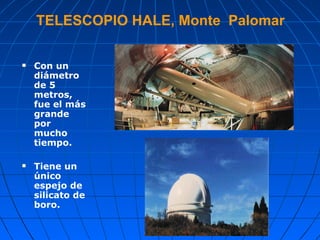 TELESCOPIO HALE, Monte  Palomar Con un diámetro de 5 metros, fue el más grande por mucho tiempo.  Tiene un único espejo de silicato de boro.   