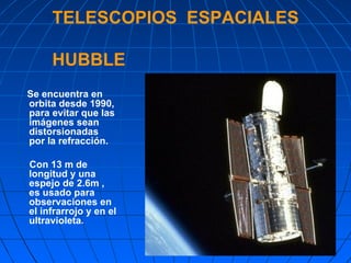 TELESCOPIOS  ESPACIALES   HUBBLE Se encuentra en orbita desde 1990, para evitar que las imágenes sean distorsionadas por la refracción.  Con 13 m de longitud y una espejo de 2.6m , es usado para observaciones en el infrarrojo y en el ultravioleta .  
