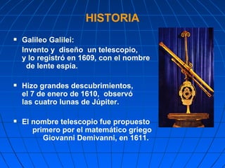 HISTORIA Galileo Galilei:  Invento y  diseño  un telescopio,  y lo registró en 1609, con el nombre  de lente espía. Hizo grandes descubrimientos,  el 7 de enero de 1610,  observó  las cuatro lunas de Júpiter.  El nombre telescopio fue propuesto  primero por el matemático griego  Giovanni Demivanni, en 1611. 