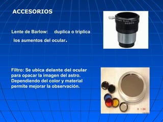 Lente de Barlow:   duplica o triplica los aumentos del ocular . Filtro:  Se  ubica delante del ocular  para opacar la imagen del astro.  Dependiendo del color y material permite mejorar la observación.  ACCESORIOS 