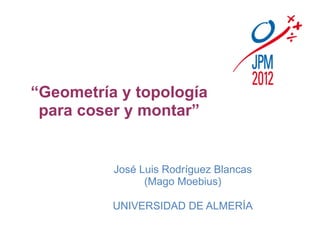 “Geometría y topología
 para coser y montar”


          José Luis Rodríguez Blancas
                (Mago Moebius)

          UNIVERSIDAD DE ALMERÍA
 