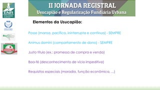 Elementos da Usucapião:
Posse (mansa, pacífica, ininterrupta e contínua) - SEMPRE
Animus domini (comportamento de dono) - SEMPRE
Justo título (ex.: promessa de compra e venda)
Boa-fé (desconhecimento de vício impeditivo)
Requisitos especiais (moradia, função econômica, ...)
 