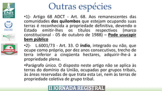 •1)- Artigo 68 ADCT - Art. 68. Aos remanescentes das
comunidades dos quilombos que estejam ocupando suas
terras é reconhecida a propriedade definitiva, devendo o
Estado emitir-lhes os títulos respectivos (marco
constitucional - 05 de outubro de 1988) – Pode usucapir
bem público
•2)- L.6001/73 - Art. 33. O índio, integrado ou não, que
ocupe como próprio, por dez anos consecutivos, trecho de
terra inferior a cinqüenta hectares, adquirir-lhe-á a
propriedade plena.
•Parágrafo único. O disposto neste artigo não se aplica às
terras do domínio da União, ocupadas por grupos tribais,
às áreas reservadas de que trata esta Lei, nem às terras de
propriedade coletiva de grupo tribal.
Outras espécies
 