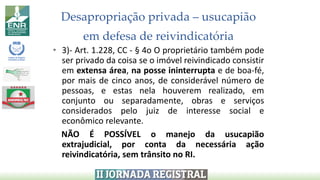 Desapropriação privada – usucapião
em defesa de reivindicatória
• 3)- Art. 1.228, CC - § 4o O proprietário também pode
ser privado da coisa se o imóvel reivindicado consistir
em extensa área, na posse ininterrupta e de boa-fé,
por mais de cinco anos, de considerável número de
pessoas, e estas nela houverem realizado, em
conjunto ou separadamente, obras e serviços
considerados pelo juiz de interesse social e
econômico relevante.
NÃO É POSSÍVEL o manejo da usucapião
extrajudicial, por conta da necessária ação
reivindicatória, sem trânsito no RI.
 