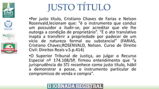JUSTO TÍTULO
•Por justo título, Cristiano Chaves de Farias e Nelson
Rosenvald,lecionam que: “é o instrumento que conduz
um possuidor a iludir-se, por acreditar que ele lhe
outorga a condição de proprietário”. “É o ato translativo
inapto a transferir a propriedade por padecer de um
vício de natureza formal ou substancial” (FARIAS,
Cristiano Chaves;ROSENVALD, Nelson. Curso de Direito
Civil: Direitos Reais v.5.p.414)
•O Superior Tribunal de Justiça, ao julgar o Recurso
Especial nº 174.108/SP, firmou entendimento que “a
jurisprudência do STJ reconhece como justo título, hábil
a demonstrar a posse, o instrumento particular de
compromisso de venda e compra”.
 