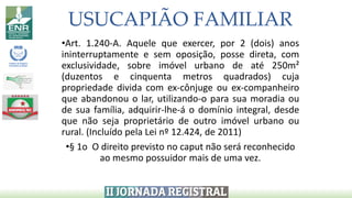 USUCAPIÃO FAMILIAR
•Art. 1.240-A. Aquele que exercer, por 2 (dois) anos
ininterruptamente e sem oposição, posse direta, com
exclusividade, sobre imóvel urbano de até 250m²
(duzentos e cinquenta metros quadrados) cuja
propriedade divida com ex-cônjuge ou ex-companheiro
que abandonou o lar, utilizando-o para sua moradia ou
de sua família, adquirir-lhe-á o domínio integral, desde
que não seja proprietário de outro imóvel urbano ou
rural. (Incluído pela Lei nº 12.424, de 2011)
•§ 1o O direito previsto no caput não será reconhecido
ao mesmo possuidor mais de uma vez.
 