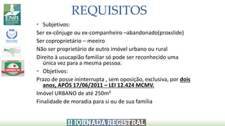 REQUISITOS
• Subjetivos:
Ser ex-cônjuge ou ex-companheiro –abandonado(proxslide)
Ser coproprietário – meeiro
Não ser proprietário de outro imóvel urbano ou rural
Direito à usucapião familiar só pode ser reconhecido uma
única vez para a mesma pessoa.
• Objetivos:
Prazo de posse ininterrupta , sem oposição, exclusiva, por dois
anos, APÓS 17/06/2011 – LEI 12.424 MCMV.
Imóvel URBANO de até 250m²
Finalidade de moradia para si ou de sua família
 