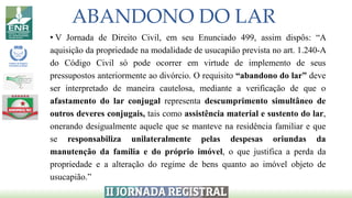 ABANDONO DO LAR
• V Jornada de Direito Civil, em seu Enunciado 499, assim dispôs: “A
aquisição da propriedade na modalidade de usucapião prevista no art. 1.240-A
do Código Civil só pode ocorrer em virtude de implemento de seus
pressupostos anteriormente ao divórcio. O requisito “abandono do lar” deve
ser interpretado de maneira cautelosa, mediante a verificação de que o
afastamento do lar conjugal representa descumprimento simultâneo de
outros deveres conjugais, tais como assistência material e sustento do lar,
onerando desigualmente aquele que se manteve na residência familiar e que
se responsabiliza unilateralmente pelas despesas oriundas da
manutenção da família e do próprio imóvel, o que justifica a perda da
propriedade e a alteração do regime de bens quanto ao imóvel objeto de
usucapião.”
 