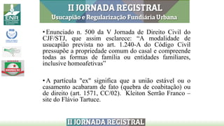 • Enunciado n. 500 da V Jornada de Direito Civil do
CJF/STJ, que assim esclarece: “A modalidade de
usucapião prevista no art. 1.240-A do Código Civil
pressupõe a propriedade comum do casal e compreende
todas as formas de família ou entidades familiares,
inclusive homoafetivas”
• A partícula "ex" significa que a união estável ou o
casamento acabaram de fato (quebra de coabitação) ou
de direito (art. 1571, CC/02). Kleiton Serrão Franco –
site do Flávio Tartuce.
 