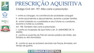PRESCRIÇÃO AQUISITIVA
Código Civil :Art. 197. Não corre a prescrição:
I - entre os cônjuges, na constância da sociedade conjugal;
II - entre ascendentes e descendentes, durante o poder familiar;
III - entre tutelados ou curatelados e seus tutores ou curadores,
durante a tutela ou curatela.
Art. 198. Também não corre a prescrição:
I - contra os incapazes de que trata o art. 3o (MENORES DE 16
ANOS);
II - contra os ausentes do País em serviço público da União, dos
Estados ou dos Municípios;
III - contra os que se acharem servindo nas Forças Armadas, em
tempo de guerra.
 