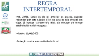 REGRA
INTERTEMPORAL
•Art. 2.028. Serão os da lei anterior os prazos, quando
reduzidos por este Código, e se, na data de sua entrada em
vigor, já houver transcorrido mais da metade do tempo
estabelecido na lei revogada.
•Marco : 11/01/2003
•Proteção contra a retroatividade da lei.
 