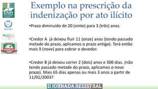 Exemplo na prescrição da
indenização por ato ilícito
•Prazo diminuído de 20 (vinte) para 3 (três) anos.
•Credor A já deixou fluir 11 (onze) anos (tendo passado
metade do prazo, aplicamos o prazo antigo). Terá então
mais 9 (nove) para cobrar o devedor.
•Credor B já deixou correr 2 (dois) anos e 300 dias. (não
tendo passado metade do prazo, aplicamos o novo
prazo). Mais 65 dias apenas ou mais 3 anos a partir de
11/01/2003?
 