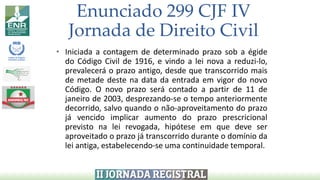 Enunciado 299 CJF IV
Jornada de Direito Civil
• Iniciada a contagem de determinado prazo sob a égide
do Código Civil de 1916, e vindo a lei nova a reduzi-lo,
prevalecerá o prazo antigo, desde que transcorrido mais
de metade deste na data da entrada em vigor do novo
Código. O novo prazo será contado a partir de 11 de
janeiro de 2003, desprezando-se o tempo anteriormente
decorrido, salvo quando o não-aproveitamento do prazo
já vencido implicar aumento do prazo prescricional
previsto na lei revogada, hipótese em que deve ser
aproveitado o prazo já transcorrido durante o domínio da
lei antiga, estabelecendo-se uma continuidade temporal.
 