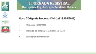 Novo Código de Processo Civil (Lei 13.105/2015)
• Vigência 18/03/2016
• Inclusão do artigo 216-A na Lei 6.015/73
• Usucapião extrajudicial
 