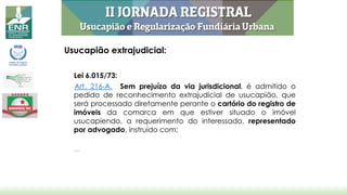 Usucapião extrajudicial:
Lei 6.015/73:
Art. 216-A. Sem prejuízo da via jurisdicional, é admitido o
pedido de reconhecimento extrajudicial de usucapião, que
será processado diretamente perante o cartório do registro de
imóveis da comarca em que estiver situado o imóvel
usucapiendo, a requerimento do interessado, representado
por advogado, instruído com:
...
 