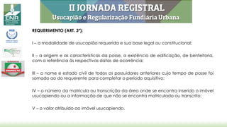 REQUERIMENTO (ART. 3º):
I – a modalidade de usucapião requerida e sua base legal ou constitucional;
II – a origem e as características da posse, a existência de edificação, de benfeitoria,
com a referência às respectivas datas de ocorrência;
III – o nome e estado civil de todos os possuidores anteriores cujo tempo de posse foi
somado ao do requerente para completar o período aquisitivo;
IV – o número da matrícula ou transcrição da área onde se encontra inserido o imóvel
usucapiendo ou a informação de que não se encontra matriculado ou transcrito;
V – o valor atribuído ao imóvel usucapiendo.
 