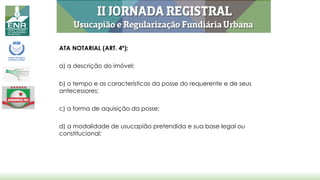 ATA NOTARIAL (ART. 4º):
a) a descrição do imóvel;
b) o tempo e as características da posse do requerente e de seus
antecessores;
c) a forma de aquisição da posse;
d) a modalidade de usucapião pretendida e sua base legal ou
constitucional;
 