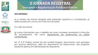 ATA NOTARIAL:
e) o número de imóveis atingidos pela pretensão aquisitiva e a localização: se
estão situados em uma ou em mais circunscrições;
f) o valor do imóvel;
g) outras informações que o tabelião de notas considere necessárias à instrução
do procedimento, tais como depoimentos de testemunhas ou partes
confrontantes;
Art. 5º, § 2º Podem constar da ata notarial imagens, documentos, sons gravados
em arquivos eletrônicos, além do depoimento de testemunhas, não podendo
basear-se apenas em declarações do requerente.
 