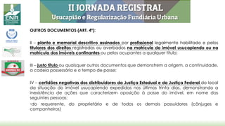 OUTROS DOCUMENTOS (ART. 4º):
II – planta e memorial descritivo assinados por profissional legalmente habilitado e pelos
titulares dos direitos registrados ou averbados na matrícula do imóvel usucapiendo ou na
matrícula dos imóveis confinantes ou pelos ocupantes a qualquer título;
III – justo título ou quaisquer outros documentos que demonstrem a origem, a continuidade,
a cadeia possessória e o tempo de posse;
IV – certidões negativas dos distribuidores da Justiça Estadual e da Justiça Federal do local
da situação do imóvel usucapiendo expedidas nos últimos trinta dias, demonstrando a
inexistência de ações que caracterizem oposição à posse do imóvel, em nome das
seguintes pessoas:
•do requerente, do proprietário e de todos os demais possuidores (cônjuges e
companheiros)
 