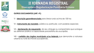 OUTROS DOCUMENTOS (ART. 4º):
V – descrição georreferenciada para áreas rurais acima de 100 ha;
VI – instrumento de mandato, público ou particular, com poderes especiais;
VII – declaração do requerente, do seu cônjuge ou companheiro que outorgue
ao defensor público a capacidade postulatória da usucapião;
VIII – certidão dos órgãos municipais e/ou federais que demonstre a natureza
urbana ou rural do imóvel usucapiendo.
 