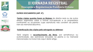 OUTROS DOCUMENTOS (ART. 4º):
•Tantas cópias quantas forem os titulares de direitos reais ou de outros
direitos registrados sobre o imóvel usucapiendo e os proprietários
confinantes ou ocupantes cujas assinaturas não constem da planta
nem do memorial descritivo.
•Autenticação das cópias pelo advogado ou defensor;
•Será exigido o reconhecimento de firma, por semelhança ou
autenticidade, das assinaturas lançadas na planta e no memorial
mencionados no inciso II do caput deste artigo.
 