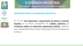 DISPENSA DE PLANTA E DO MEMORIAL DESCRITIVO:
Art. 4º, § 5º Será dispensada a apresentação de planta e memorial
descritivo se o imóvel usucapiendo for unidade autônoma de
condomínio edilício ou loteamento regularmente instituído, bastando
que o requerimento faça menção à descrição constante da respectiva
matrícula.
 