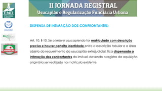DISPENSA DE INTIMAÇÃO DOS CONFRONTANTES:
Art. 10. § 10. Se o imóvel usucapiendo for matriculado com descrição
precisa e houver perfeita identidade entre a descrição tabular e a área
objeto do requerimento da usucapião extrajudicial, fica dispensada a
intimação dos confrontantes do imóvel, devendo o registro da aquisição
originária ser realizado na matrícula existente.
 