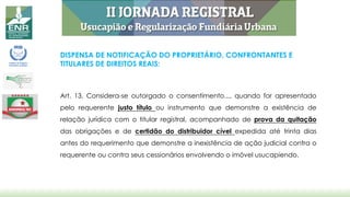 DISPENSA DE NOTIFICAÇÃO DO PROPRIETÁRIO, CONFRONTANTES E
TITULARES DE DIREITOS REAIS:
Art. 13. Considera-se outorgado o consentimento..., quando for apresentado
pelo requerente justo título ou instrumento que demonstre a existência de
relação jurídica com o titular registral, acompanhado de prova da quitação
das obrigações e de certidão do distribuidor cível expedida até trinta dias
antes do requerimento que demonstre a inexistência de ação judicial contra o
requerente ou contra seus cessionários envolvendo o imóvel usucapiendo.
 