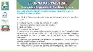 DISPENSA DE NOTIFICAÇÃO DO PROPRIETÁRIO, CONFRONTANTES E
TITULARES DE DIREITOS REAIS:
Art. 13. § 1º São exemplos de títulos ou instrumentos a que se refere
o caput:
I – compromisso ou recibo de compra e venda;
II – cessão de direitos e promessa de cessão;
III – pré-contrato;
IV – proposta de compra;
V – reserva de lote ou outro instrumento no qual conste a manifestação
de vontade das partes, contendo a indicação da fração ideal, do lote
ou unidade, o preço, o modo de pagamento e a promessa de
contratar;
VI – procuração pública com poderes de alienação para si ou para
outrem, especificando o imóvel;
VII – escritura de cessão de direitos hereditários, especificando o imóvel;
VIII – documentos judiciais de partilha, arrematação ou adjudicação.
 