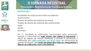 NOTIFICAÇÃO:
Proprietário da matrícula do imóvel usucapiendo
Confrontantes
Titulares de direitos da matrícula dó imóvel
Titulares de direitos da matrícula dos confrontantes
União
Estado
Município
Art. 11. Infrutíferas as notificações mencionadas neste provimento,
estando o notificando em lugar incerto, não sabido ou inacessível, o
oficial de registro de imóveis certificará o ocorrido e promoverá a
notificação por edital publicado, por duas vezes, em jornal local de
grande circulação, pelo prazo de quinze dias cada um, interpretando o
silêncio do notificando como concordância.
 