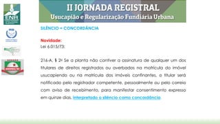 SILÊNCIO = CONCORDÂNCIA
Novidade:
Lei 6.015/73:
216-A, § 2o Se a planta não contiver a assinatura de qualquer um dos
titulares de direitos registrados ou averbados na matrícula do imóvel
usucapiendo ou na matrícula dos imóveis confinantes, o titular será
notificado pelo registrador competente, pessoalmente ou pelo correio
com aviso de recebimento, para manifestar consentimento expresso
em quinze dias, interpretado o silêncio como concordância.
 