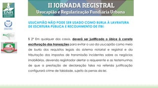 USUCAPIÃO NÃO PODE SER USADO COMO BURLA À LAVRATURA
DE ESCRITURA PÚBLICA E RECOLHIMENTO DE ITBI:
§ 2º Em qualquer dos casos, deverá ser justificado o óbice à correta
escrituração das transações para evitar o uso da usucapião como meio
de burla dos requisitos legais do sistema notarial e registral e da
tributação dos impostos de transmissão incidentes sobre os negócios
imobiliários, devendo registrador alertar o requerente e as testemunhas
de que a prestação de declaração falsa na referida justificação
configurará crime de falsidade, sujeito às penas da lei.
 
