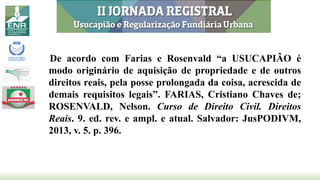 De acordo com Farias e Rosenvald “a USUCAPIÃO é
modo originário de aquisição de propriedade e de outros
direitos reais, pela posse prolongada da coisa, acrescida de
demais requisitos legais”. FARIAS, Cristiano Chaves de;
ROSENVALD, Nelson. Curso de Direito Civil. Direitos
Reais. 9. ed. rev. e ampl. e atual. Salvador: JusPODIVM,
2013, v. 5. p. 396.
 