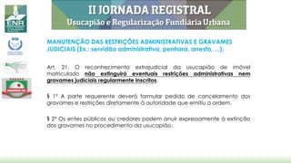 MANUTENÇÃO DAS RESTRIÇÕES ADMINISTRATIVAS E GRAVAMES
JUDICIAIS (Ex.: servidão administrativa, penhora, arresto, ...):
Art. 21. O reconhecimento extrajudicial da usucapião de imóvel
matriculado não extinguirá eventuais restrições administrativas nem
gravames judiciais regularmente inscritos.
§ 1º A parte requerente deverá formular pedido de cancelamento dos
gravames e restrições diretamente à autoridade que emitiu a ordem.
§ 2º Os entes públicos ou credores podem anuir expressamente à extinção
dos gravames no procedimento da usucapião.
 