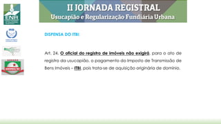 DISPENSA DO ITBI:
Art. 24. O oficial do registro de imóveis não exigirá, para o ato de
registro da usucapião, o pagamento do Imposto de Transmissão de
Bens Imóveis – ITBI, pois trata-se de aquisição originária de domínio.
 