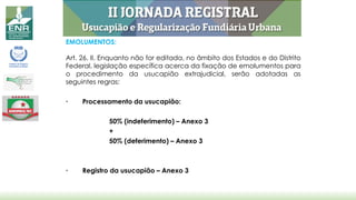 EMOLUMENTOS:
Art. 26, II. Enquanto não for editada, no âmbito dos Estados e do Distrito
Federal, legislação específica acerca da fixação de emolumentos para
o procedimento da usucapião extrajudicial, serão adotadas as
seguintes regras:
• Processamento da usucapião:
50% (indeferimento) – Anexo 3
+
50% (deferimento) – Anexo 3
• Registro da usucapião – Anexo 3
 