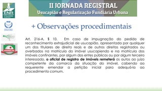 + Observações procedimentais
Art. 216-A, § 10. Em caso de impugnação do pedido de
reconhecimento extrajudicial de usucapião, apresentada por qualquer
um dos titulares de direito reais e de outros direitos registrados ou
averbados na matrícula do imóvel usucapiendo e na matrícula dos
imóveis confinantes, por algum dos entes públicos ou por algum terceiro
interessado, o oficial de registro de imóveis remeterá os autos ao juízo
competente da comarca da situação do imóvel, cabendo ao
requerente emendar a petição inicial para adequá-la ao
procedimento comum.
 