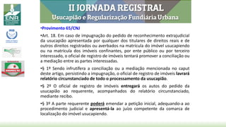 •Provimento 65/CNJ
•Art. 18. Em caso de impugnação do pedido de reconhecimento extrajudicial
da usucapião apresentada por qualquer dos titulares de direitos reais e de
outros direitos registrados ou averbados na matrícula do imóvel usucapiendo
ou na matrícula dos imóveis confinantes, por ente público ou por terceiro
interessado, o oficial de registro de imóveis tentará promover a conciliação ou
a mediação entre as partes interessadas.
•§ 1º Sendo infrutífera a conciliação ou a mediação mencionada no caput
deste artigo, persistindo a impugnação, o oficial de registro de imóveis lavrará
relatório circunstanciado de todo o processamento da usucapião.
•§ 2º O oficial de registro de imóveis entregará os autos do pedido da
usucapião ao requerente, acompanhados do relatório circunstanciado,
mediante recibo.
•§ 3º A parte requerente poderá emendar a petição inicial, adequando-a ao
procedimento judicial e apresentá-la ao juízo competente da comarca de
localização do imóvel usucapiendo.
 