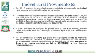 Imóvel rural Provimento 65
• Art. 19. O registro do reconhecimento extrajudicial da usucapião de imóvel
rural somente será realizado após a apresentação:
• I – do recibo de inscrição do imóvel rural no Cadastro Ambiental Rural – CAR, de
que trata o art. 29 da Lei n. 12.651, de 25 de maio de 2012, emitido por órgão
ambiental competente, esteja ou não a reserva legal averbada na matrícula
imobiliária, fazendo-se expressa referência, na matrícula, ao número de registro
e à data de cadastro constantes daquele documento;
• II – do Certificado de Cadastro de Imóvel Rural – CCIR mais recente, emitido
pelo Instituto Nacional de Colonização e Reforma Agrária – Incra, devidamente
quitado;
• III – de certificação do Incra que ateste que o poligonal objeto do memorial
descritivo não se sobrepõe a nenhum outro constante do seu cadastro
georreferenciado e que o memorial atende às exigências técnicas, conforme as
áreas e os prazos previstos na Lei n. 10.267/2001 e nos decretos
regulamentadores.
 