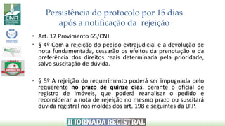 Persistência do protocolo por 15 dias
após a notificação da rejeição
• Art. 17 Provimento 65/CNJ
• § 4º Com a rejeição do pedido extrajudicial e a devolução de
nota fundamentada, cessarão os efeitos da prenotação e da
preferência dos direitos reais determinada pela prioridade,
salvo suscitação de dúvida.
• § 5º A rejeição do requerimento poderá ser impugnada pelo
requerente no prazo de quinze dias, perante o oficial de
registro de imóveis, que poderá reanalisar o pedido e
reconsiderar a nota de rejeição no mesmo prazo ou suscitará
dúvida registral nos moldes dos art. 198 e seguintes da LRP.
 