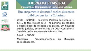 Endereçamento das notificações dos entes
públicos em Santa Catarina:
• União – SPU/SC – Conforme Portaria Conjunta n. 1,
de 15 de fevereiro de 2017 – na portaria, preconizam
a necessidade de respeito aos prazos. Em havendo
dúvida jurídica, encaminharão ao CGU (Consultoria-
Geral da União, no prazo de até cinco dias.
• Estado – PGE-SC
• Município – Procuradoria-Geral do Município
correspondente.
 