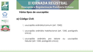 Vários tipos de usucapião:
a) Código Civil:
1) usucapião ordinário/comum (art. 1242);
1) usucapião ordinário habitacional (art. 1242, parágrafo
único);
1) usucapião ordinário pro labore ou usucapião
tabular (art. 1242, parágrafo único);
 