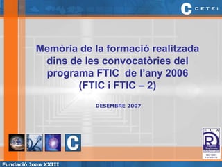 Memòria de la formació realitzada
            dins de les convocatòries del
            programa FTIC de l’any 2006
                  (FTIC i FTIC – 2)
                       DESEMBRE 2007




                                               Formació



Fundació Joan XXIII                                   1
