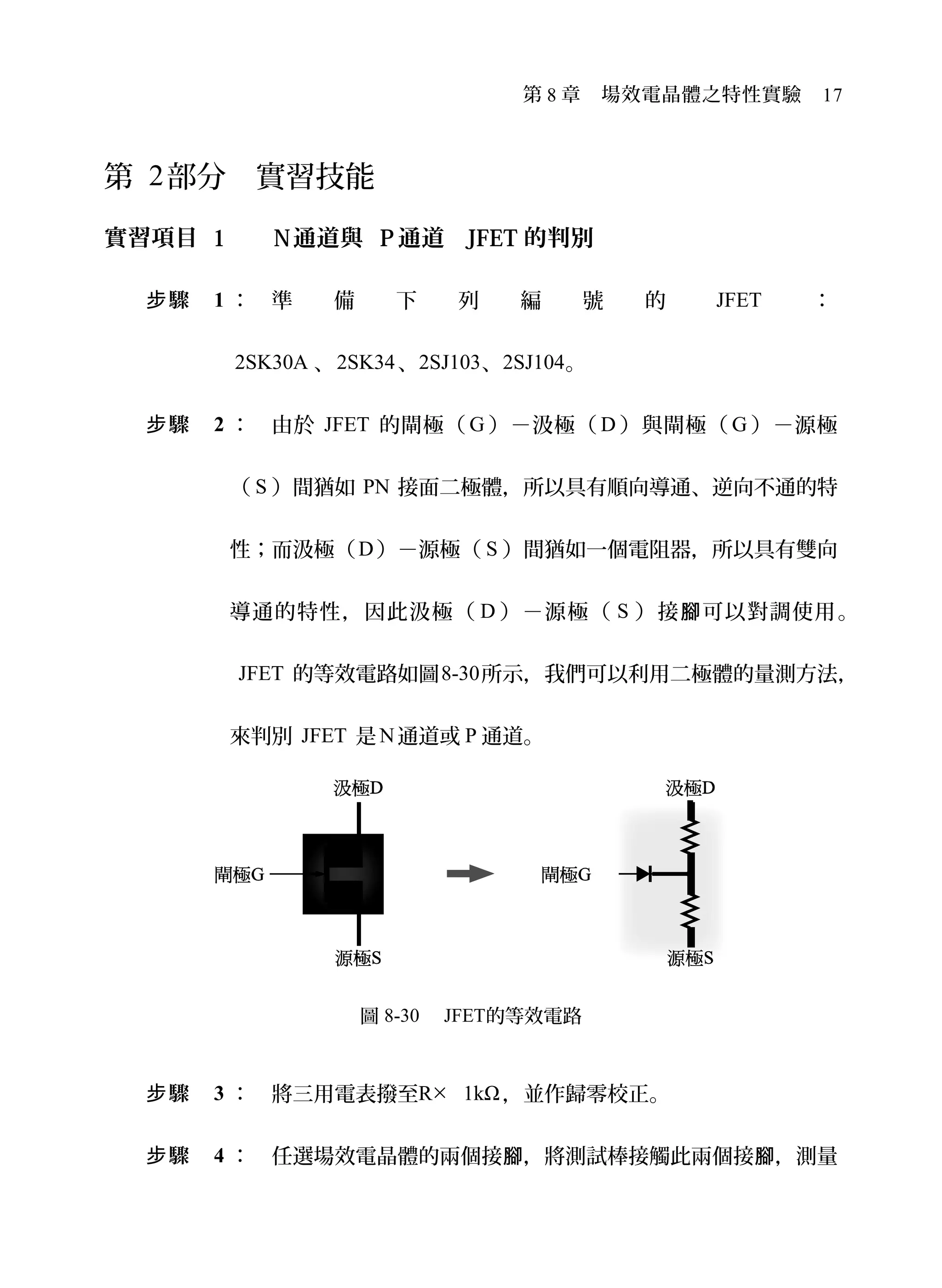 第 8 章　場效電晶體之特性實驗　17
第 2部分　實習技能
實習項目 1 　 N通道與 P通道 JFET 的判別
驟步 1 ： 準 備 下 列 編 號 的 JFET ：
2SK30A 、2SK34、2SJ103、2SJ104。
驟步 2 ： 由於 JFET 的閘極（ G ）－汲極（ D ）與閘極（ G ）－源極
（ S ）間猶如 PN 接面二極體，所以具有順向導通、逆向不通的特
性；而汲極（D）－源極（ S ）間猶如一個電阻器，所以具有雙向
導通的特性，因此汲極（ D ）－源極（ S ）接 可以對調使用腳 。
JFET 的等效電路如圖8-30所示，我們可以利用二極體的量測方法，
來判別 JFET 是N通道或 P 通道。
圖 8-30 　JFET的等效電路
驟步 3 ： 將三用電表撥至R× 1kΩ，並作歸零校正。
驟步 4 ： 任選場效電晶體的兩個接 ，將測試棒接觸此兩個接 ，測量腳 腳
 
